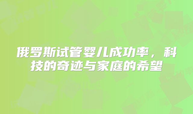 俄罗斯试管婴儿成功率，科技的奇迹与家庭的希望
