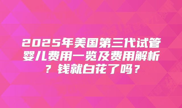 2025年美国第三代试管婴儿费用一览及费用解析？钱就白花了吗？
