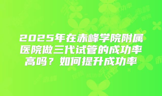 2025年在赤峰学院附属医院做三代试管的成功率高吗?如何提升成功率