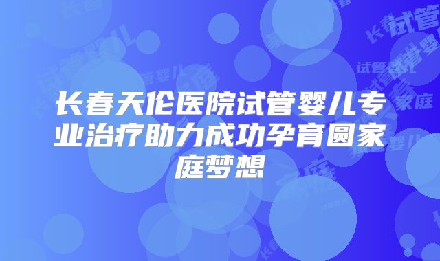 长春天伦医院试管婴儿专业治疗助力成功孕育圆家庭梦想