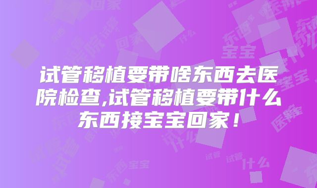 试管移植要带啥东西去医院检查,试管移植要带什么东西接宝宝回家！