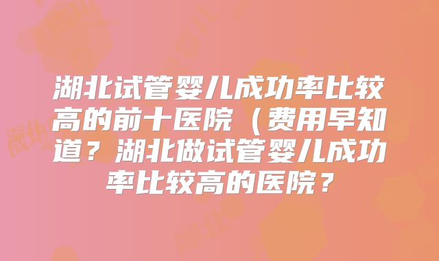 湖北试管婴儿成功率比较高的前十医院(费用早知道?湖北做试管婴儿成功率比较高的医院?