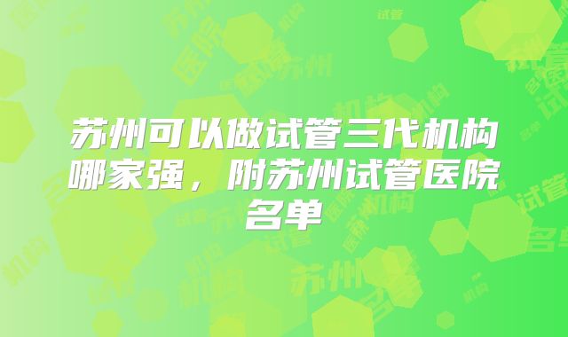 苏州可以做试管三代机构哪家强,附苏州试管医院名单