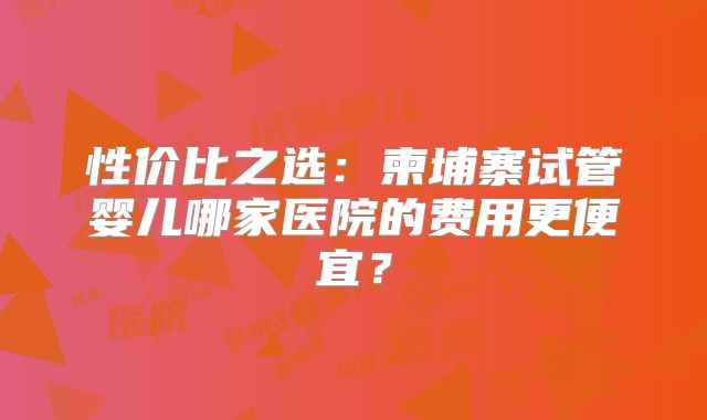 性价比之选：柬埔寨试管婴儿哪家医院的费用更便宜？