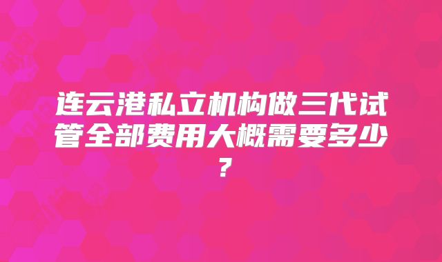连云港私立机构做三代试管全部费用大概需要多少？