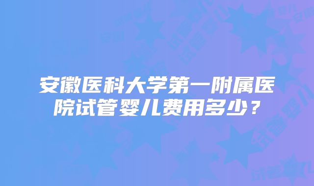 安徽医科大学第一附属医院试管婴儿费用多少?