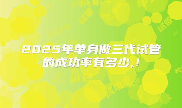 2025年单身做三代试管的成功率有多少,！