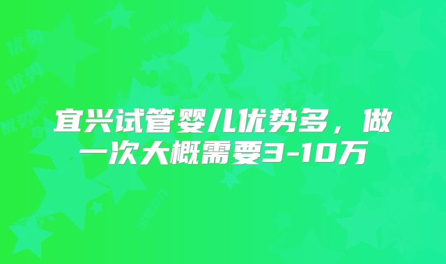 宜兴试管婴儿优势多，做一次大概需要3-10万