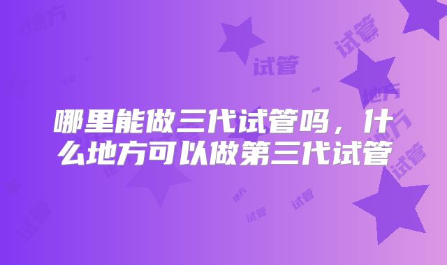 哪里能做三代试管吗，什么地方可以做第三代试管