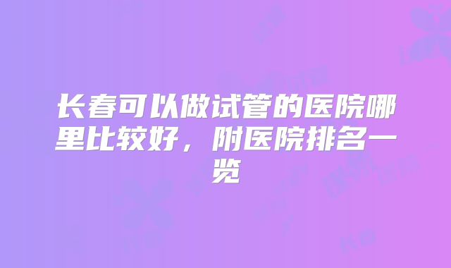 长春可以做试管的医院哪里比较好,附医院排名一览