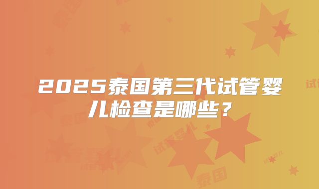 2025泰国第三代试管婴儿检查是哪些?