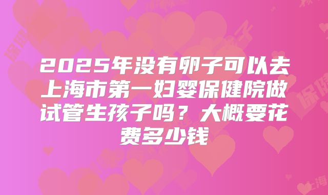 2025年没有卵子可以去上海市第一妇婴保健院做试管生孩子吗?大概要花费多少钱