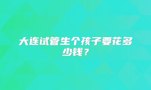 大连试管生个孩子要花多少钱？