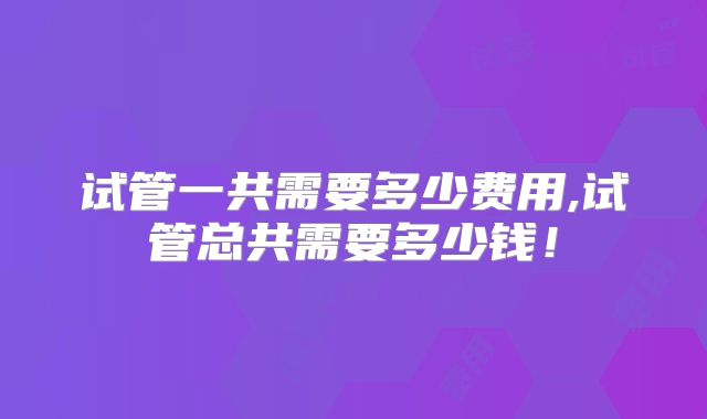 试管一共需要多少费用,试管总共需要多少钱!