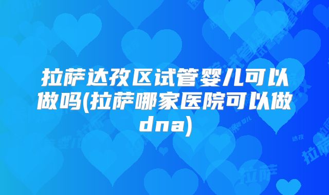 拉萨达孜区试管婴儿可以做吗(拉萨哪家医院可以做dna)