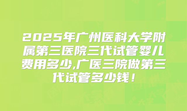 2025年广州医科大学附属第三医院三代试管婴儿费用多少,广医三院做第三代试管多少钱!