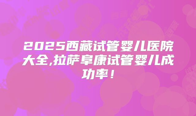 2025西藏试管婴儿医院大全,拉萨阜康试管婴儿成功率!