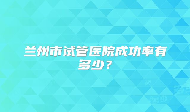 兰州市试管医院成功率有多少?