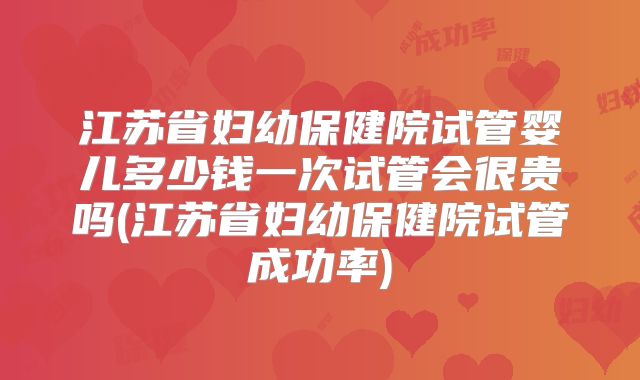 江苏省妇幼保健院试管婴儿多少钱一次试管会很贵吗(江苏省妇幼保健院试管成功率)