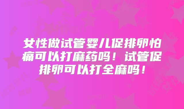 女性做试管婴儿促排卵怕痛可以打麻药吗!试管促排卵可以打全麻吗!