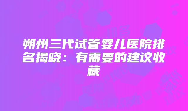 朔州三代试管婴儿医院排名揭晓：有需要的建议收藏