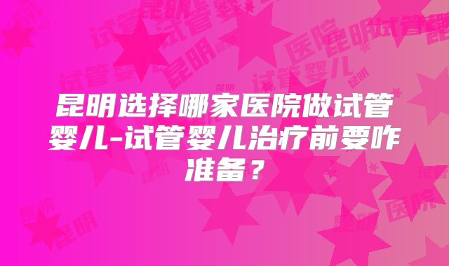 昆明选择哪家医院做试管婴儿-试管婴儿治疗前要咋准备？