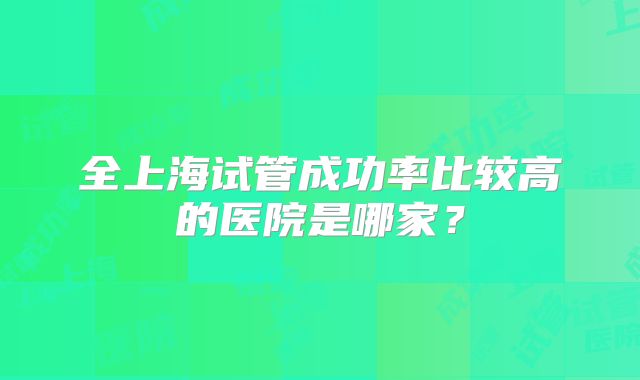 全上海试管成功率比较高的医院是哪家？