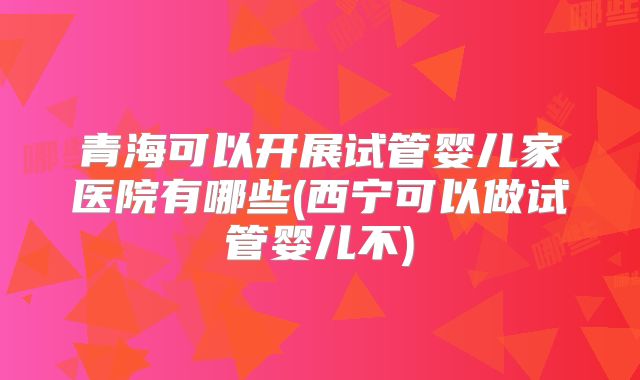 青海可以开展试管婴儿家医院有哪些(西宁可以做试管婴儿不)