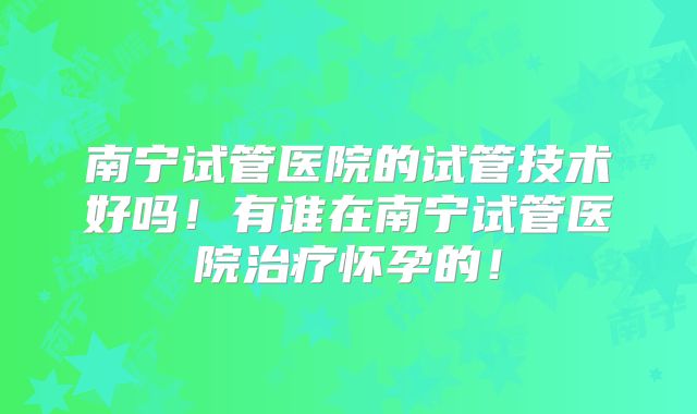 南宁试管医院的试管技术好吗！有谁在南宁试管医院治疗怀孕的！