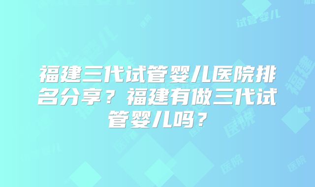福建三代试管婴儿医院排名分享？福建有做三代试管婴儿吗？