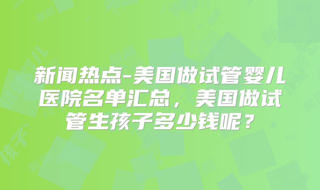 新闻热点-美国做试管婴儿医院名单汇总，美国做试管生孩子多少钱呢？