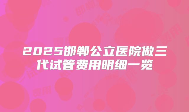 2025邯郸公立医院做三代试管费用明细一览