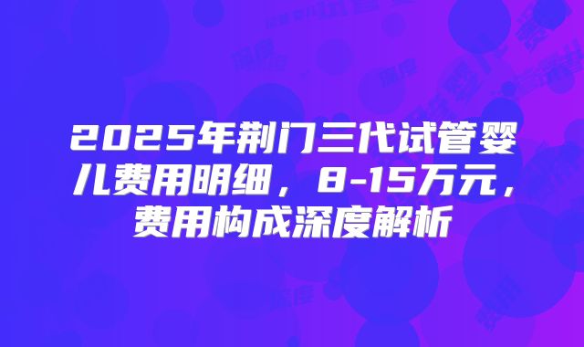 2025年荆门三代试管婴儿费用明细,8-15万元,费用构成深度解析