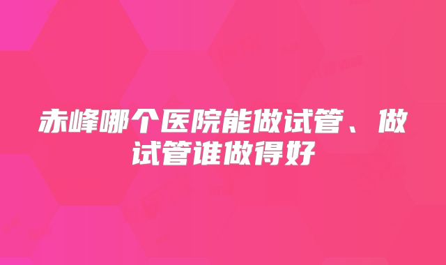 赤峰哪个医院能做试管、做试管谁做得好