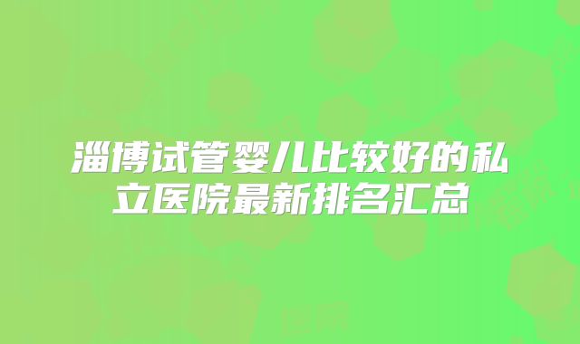 淄博试管婴儿比较好的私立医院最新排名汇总