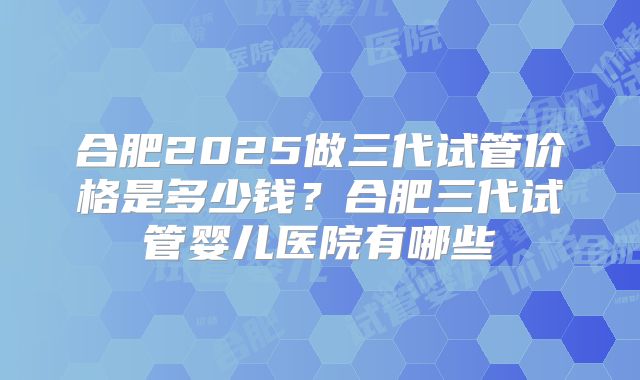 合肥2025做三代试管价格是多少钱？合肥三代试管婴儿医院有哪些