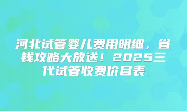 河北试管婴儿费用明细，省钱攻略大放送！2025三代试管收费价目表