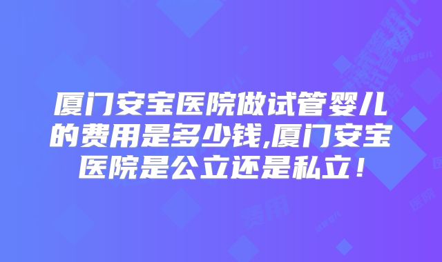 厦门安宝医院做试管婴儿的费用是多少钱,厦门安宝医院是公立还是私立！