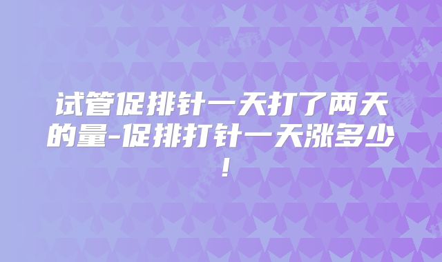 试管促排针一天打了两天的量-促排打针一天涨多少！