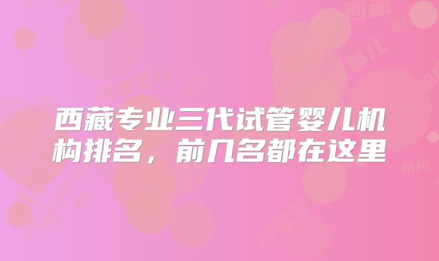 西藏专业三代试管婴儿机构排名，前几名都在这里