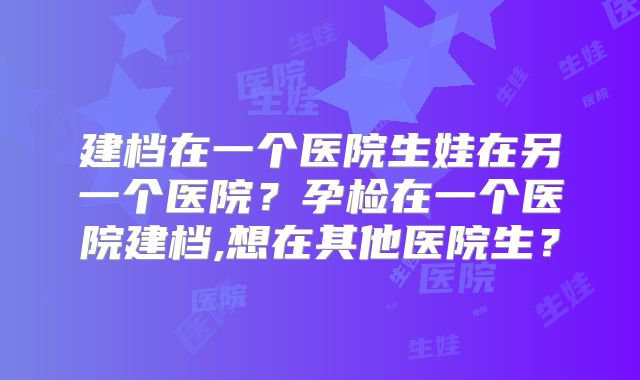 建档在一个医院生娃在另一个医院？孕检在一个医院建档,想在其他医院生？