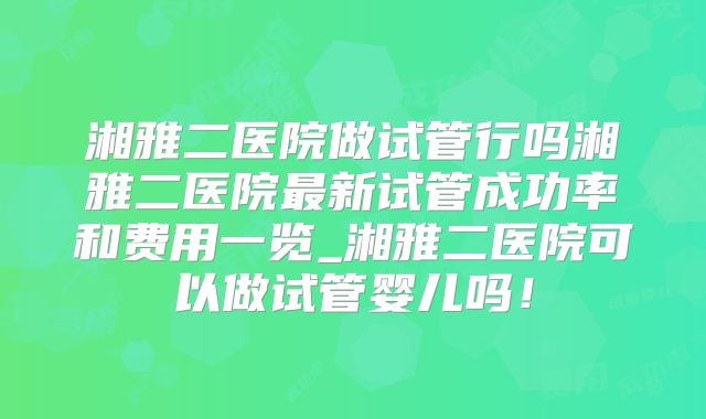 湘雅二医院做试管行吗湘雅二医院最新试管成功率和费用一览_湘雅二医院可以做试管婴儿吗!
