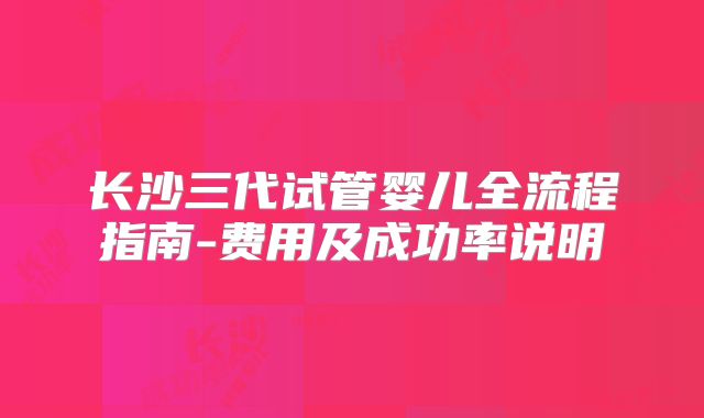 长沙三代试管婴儿全流程指南-费用及成功率说明