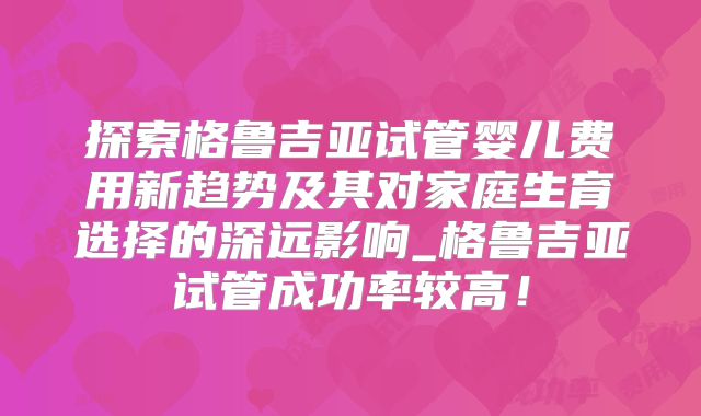 探索格鲁吉亚试管婴儿费用新趋势及其对家庭生育选择的深远影响_格鲁吉亚试管成功率较高！