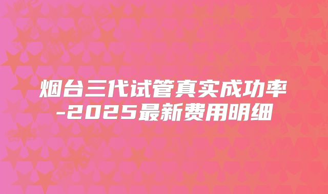 烟台三代试管真实成功率-2025最新费用明细
