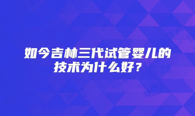如今吉林三代试管婴儿的技术为什么好?