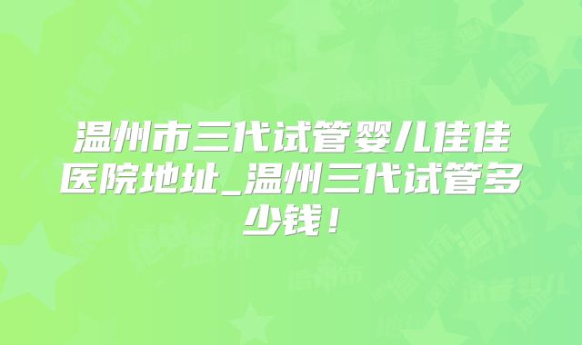 温州市三代试管婴儿佳佳医院地址_温州三代试管多少钱!