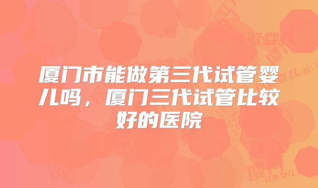 厦门市能做第三代试管婴儿吗，厦门三代试管比较好的医院