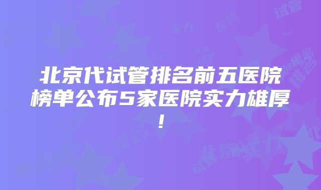 北京代试管排名前五医院榜单公布5家医院实力雄厚!