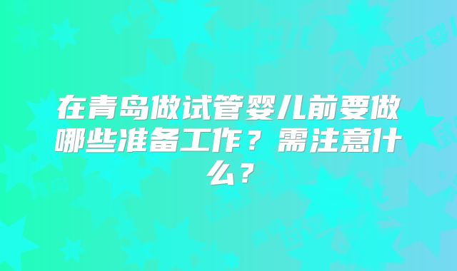 在青岛做试管婴儿前要做哪些准备工作？需注意什么？